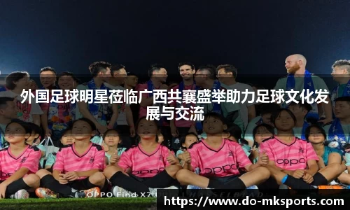 外国足球明星莅临广西共襄盛举助力足球文化发展与交流